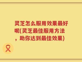 灵芝怎么服用效果最好呢(灵芝最佳服用方法，助你达到最佳效果)