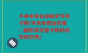 中央电视台讲解灵芝孢子粉(中央电视台科普：解析灵芝孢子粉的功效和作用)