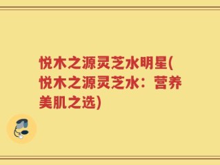 悦木之源灵芝水明星(悦木之源灵芝水：营养美肌之选)