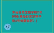 寿仙谷灵芝孢子粉2号好吗(寿仙谷灵芝孢子粉2号效果如何？)