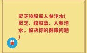 灵芝绞股蓝人参泡水(灵芝、绞股蓝、人参泡水，解决你的健康问题)