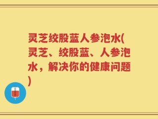灵芝绞股蓝人参泡水(灵芝、绞股蓝、人参泡水，解决你的健康问题)