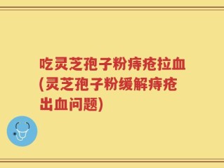 吃灵芝孢子粉痔疮拉血(灵芝孢子粉缓解痔疮出血问题)