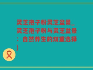 灵芝孢子粉灵芝盆景_灵芝孢子粉与灵芝盆景：自然养生的双重选择)