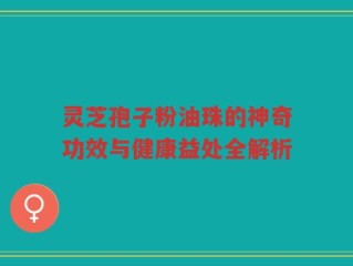 灵芝孢子粉油珠的神奇功效与健康益处全解析