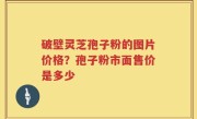 破壁灵芝孢子粉的图片价格？孢子粉市面售价是多少