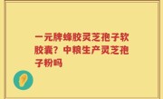 一元牌蜂胶灵芝孢子软胶囊？中粮生产灵芝孢子粉吗