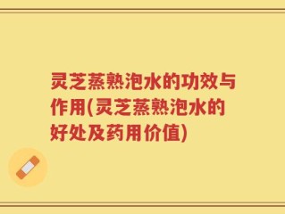 灵芝蒸熟泡水的功效与作用(灵芝蒸熟泡水的好处及药用价值)