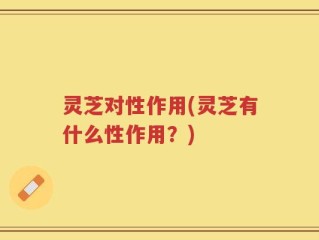 灵芝对性作用(灵芝有什么性作用？)