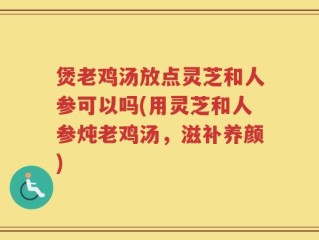 煲老鸡汤放点灵芝和人参可以吗(用灵芝和人参炖老鸡汤，滋补养颜)