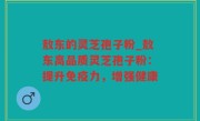 敖东的灵芝孢子粉_敖东高品质灵芝孢子粉：提升免疫力，增强健康