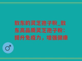 敖东的灵芝孢子粉_敖东高品质灵芝孢子粉：提升免疫力，增强健康