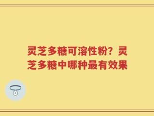 灵芝多糖可溶性粉？灵芝多糖中哪种最有效果