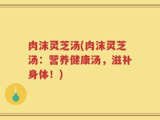 肉沫灵芝汤(肉沫灵芝汤：营养健康汤，滋补身体！)