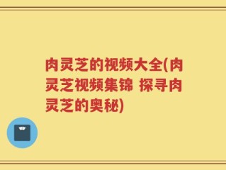 肉灵芝的视频大全(肉灵芝视频集锦 探寻肉灵芝的奥秘)