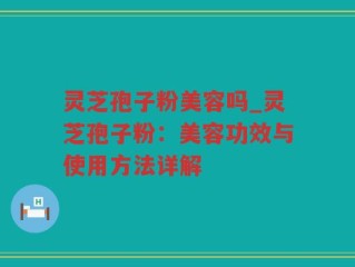 灵芝孢子粉美容吗_灵芝孢子粉：美容功效与使用方法详解