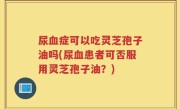 尿血症可以吃灵芝孢子油吗(尿血患者可否服用灵芝孢子油?)