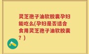 灵芝孢子油软胶囊孕妇能吃么(孕妇是否适合食用灵芝孢子油软胶囊？)