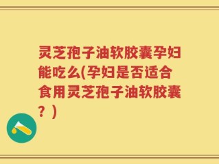 灵芝孢子油软胶囊孕妇能吃么(孕妇是否适合食用灵芝孢子油软胶囊？)