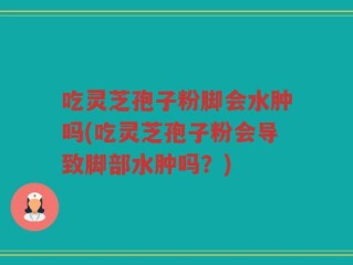 吃灵芝孢子粉脚会水肿吗(吃灵芝孢子粉会导致脚部水肿吗？)