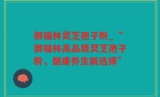 御福林灵芝孢子粉_“御福林高品质灵芝孢子粉，健康养生新选择”