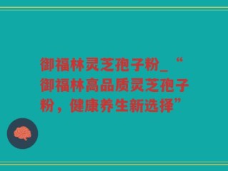 御福林灵芝孢子粉_“御福林高品质灵芝孢子粉，健康养生新选择”