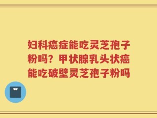 妇科癌症能吃灵芝孢子粉吗？甲状腺乳头状癌能吃破壁灵芝孢子粉吗