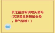 灵芝菌丝粉调理头晕吗(灵芝菌丝粉缓解头晕，神气倍增！)