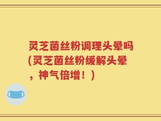 灵芝菌丝粉调理头晕吗(灵芝菌丝粉缓解头晕，神气倍增！)