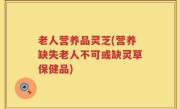 老人营养品灵芝(营养缺失老人不可或缺灵草保健品)