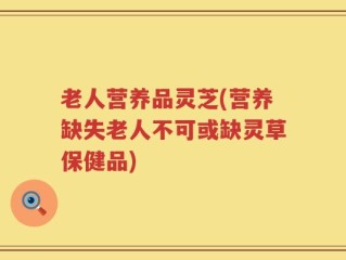 老人营养品灵芝(营养缺失老人不可或缺灵草保健品)