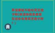 寒湿重能不能吃灵芝孢子粉(寒湿体质患者是否适合食用灵芝孢子粉？)