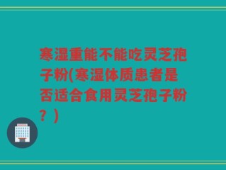 寒湿重能不能吃灵芝孢子粉(寒湿体质患者是否适合食用灵芝孢子粉？)