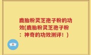 鹿胎粉灵芝孢子粉的功效(鹿胎粉灵芝孢子粉：神奇的功效测评！)
