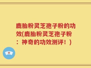 鹿胎粉灵芝孢子粉的功效(鹿胎粉灵芝孢子粉：神奇的功效测评！)