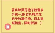 苗氏牌灵芝孢子胶囊多少钱一盒(苗氏牌灵芝孢子胶囊价格，网上商城销售，限时折扣！)