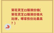 葵花灵芝口服液价格(葵花灵芝口服液价格大比拼，哪家性价比最高？)
