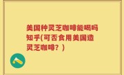 美国种灵芝咖啡能喝吗知乎(可否食用美国造灵芝咖啡？)