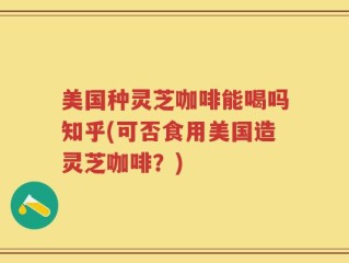 美国种灵芝咖啡能喝吗知乎(可否食用美国造灵芝咖啡？)