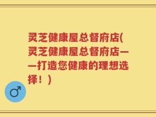 灵芝健康屋总督府店(灵芝健康屋总督府店——打造您健康的理想选择！)