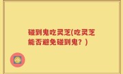 碰到鬼吃灵芝(吃灵芝能否避免碰到鬼？)