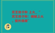 灵芝孢子粉 上火_“灵芝孢子粉：缓解上火，提升健康”