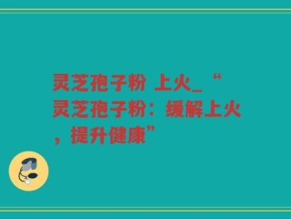 灵芝孢子粉 上火_“灵芝孢子粉：缓解上火，提升健康”