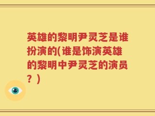 英雄的黎明尹灵芝是谁扮演的(谁是饰演英雄的黎明中尹灵芝的演员？)