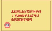 术后可以吃灵芝孢子吗 ？乳腺癌手术后可以吃灵芝孢子粉吗