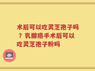 术后可以吃灵芝孢子吗 ？乳腺癌手术后可以吃灵芝孢子粉吗