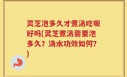灵芝泡多久才煮汤吃呢好吗(灵芝煮汤需要泡多久？汤水功效如何？)