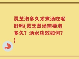 灵芝泡多久才煮汤吃呢好吗(灵芝煮汤需要泡多久？汤水功效如何？)