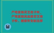 产地直销灵芝孢子粉_产地直销高品质灵芝孢子粉，健康养生新选择