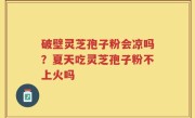 破壁灵芝孢子粉会凉吗？夏天吃灵芝孢子粉不上火吗